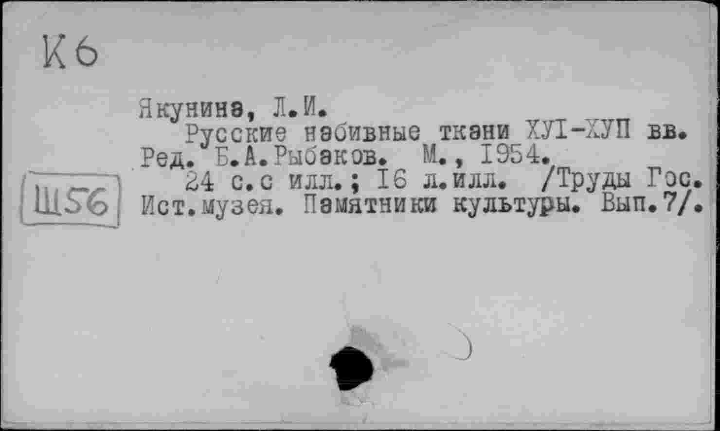 ﻿üiö6
Якунина, Л.И.
Русские набивные ткани ХУІ-ХУП вв.
Ред. Б.А.Рыбаков. М., 1954.
24 с. с илл.; 16 л.илл. /Труды Гос.
Ист. музея. Памятники культуры. Вып.7/.